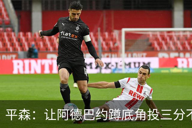 平森：让阿德巴约蹲底角投三分不是他的风格 他打得非常别扭