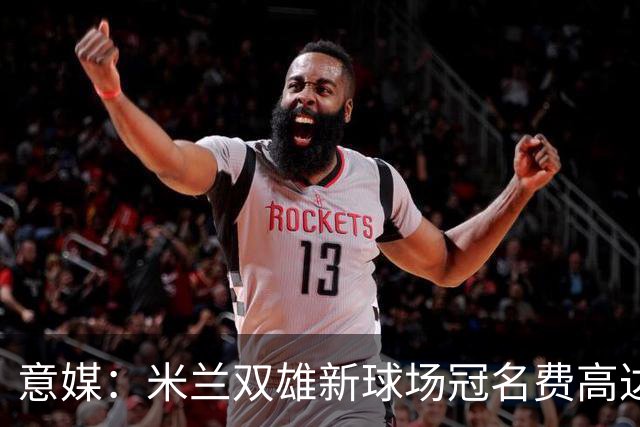意媒：米兰双雄新球场冠名费高达6.5亿欧，合同年限25年