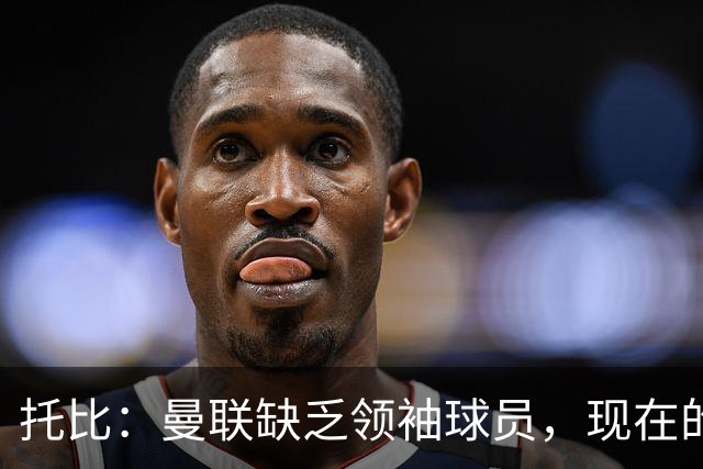 托比：曼联缺乏领袖球员，现在的球员无法震慑对手