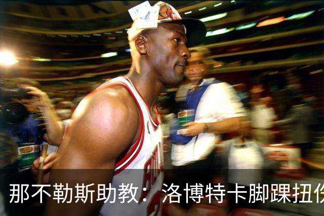 那不勒斯助教：洛博特卡脚踝扭伤将做检查；下一场踢尤文不好踢