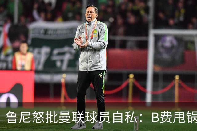 鲁尼怒批曼联球员自私：B费甩锅暴露责任感缺失